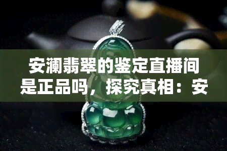 安澜翡翠的鉴定直播间是正品吗，探究真相：安澜翡翠的鉴定直播间是否售卖正品？