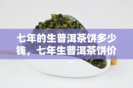 七年的生普洱茶饼多少钱，七年生普洱茶饼价格是多少？