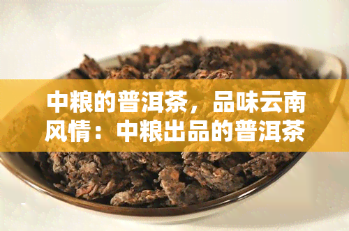 中粮的普洱茶，品味云南风情：中粮出品的普洱茶，带你领略中国茶文化的魅力