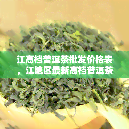 江高档普洱茶批发价格表，江地区最新高档普洱茶批发价目表，一网打尽各类名优茶叶！