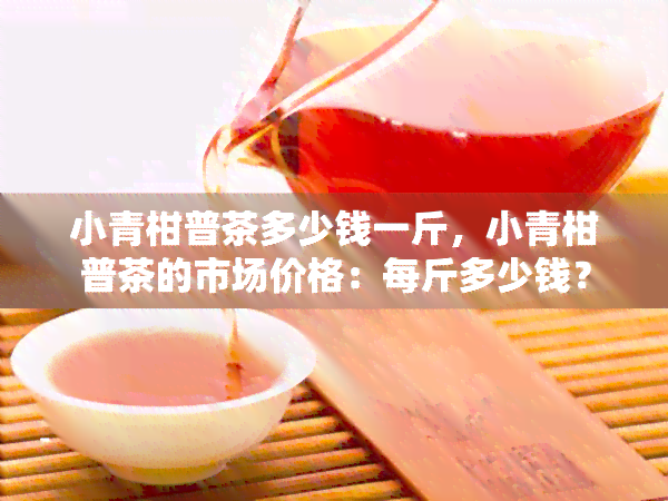 小青柑普茶多少钱一斤，小青柑普茶的市场价格：每斤多少钱？