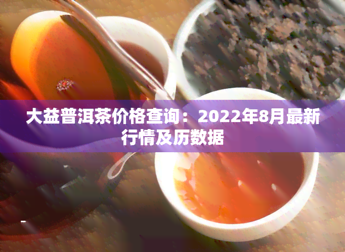 大益普洱茶价格查询：2022年8月最新行情及历数据