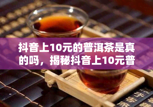 抖音上10元的普洱茶是真的吗，揭秘抖音上10元普洱茶真伪：你被骗了吗？