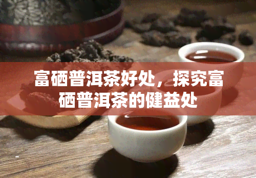 富硒普洱茶好处，探究富硒普洱茶的健益处