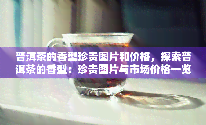 普洱茶的香型珍贵图片和价格，探索普洱茶的香型：珍贵图片与市场价格一览