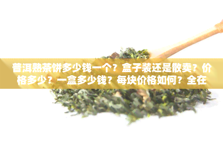 普洱熟茶饼多少钱一个？盒子装还是散卖？价格多少？一盒多少钱？每块价格如何？全在这！