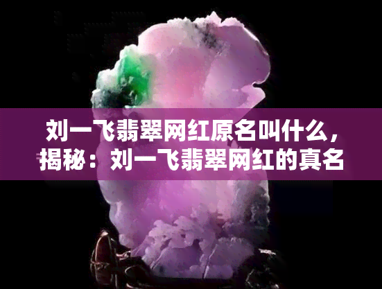 刘一飞翡翠网红原名叫什么，揭秘：刘一飞翡翠网红的真名是什么？