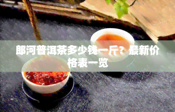 郎河普洱茶多少钱一斤？最新价格表一览