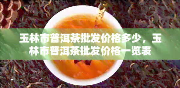 玉林市普洱茶批发价格多少，玉林市普洱茶批发价格一览表