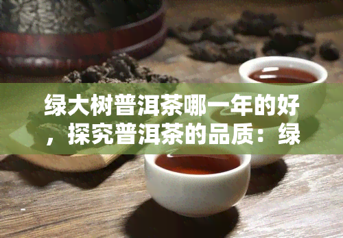 绿大树普洱茶哪一年的好，探究普洱茶的品质：绿大树普洱茶的年份是哪一年？