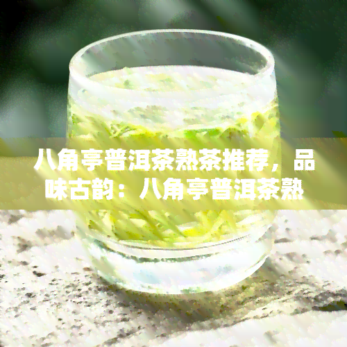 八角亭普洱茶熟茶推荐，品味古韵：八角亭普洱茶熟茶推荐