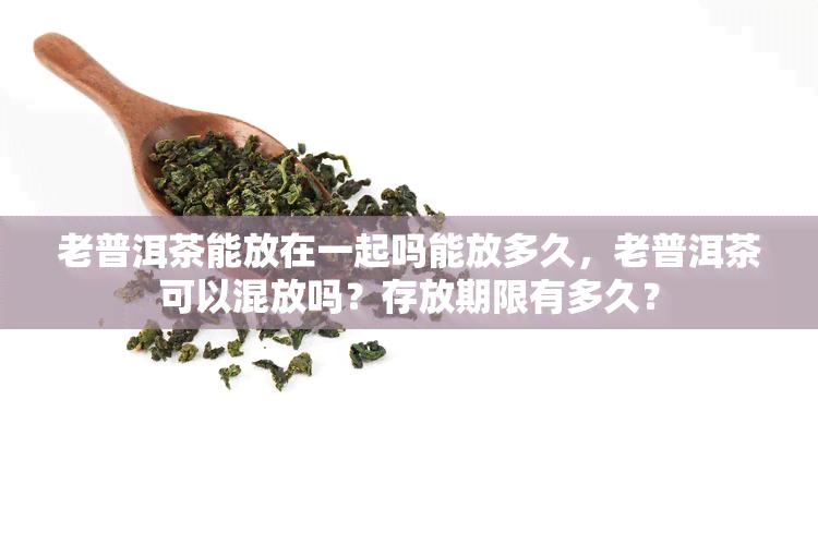 老普洱茶能放在一起吗能放多久，老普洱茶可以混放吗？存放期限有多久？