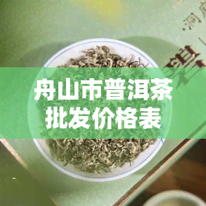 舟山市普洱茶批发价格表，最新舟山市普洱茶批发价格一览表