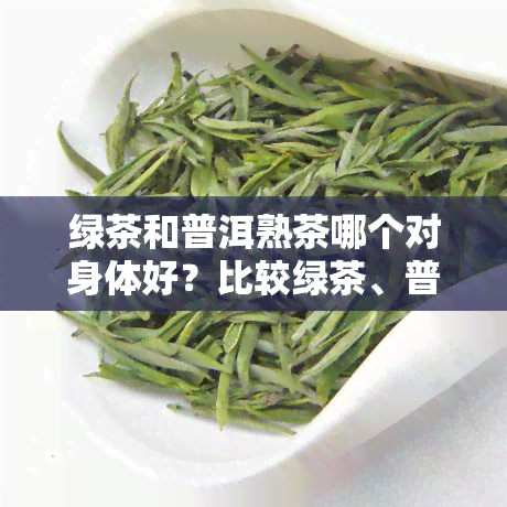 绿茶和普洱熟茶哪个对身体好？比较绿茶、普洱茶的优缺点与区别