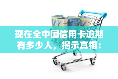 现在全中国信用卡逾期有多少人，揭示真相：目前中国有多少人存在信用卡逾期问题？