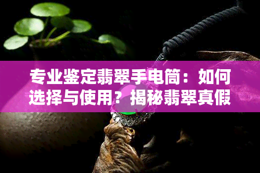 专业鉴定翡翠手电筒：如何选择与使用？揭秘翡翠真假鉴定方法！