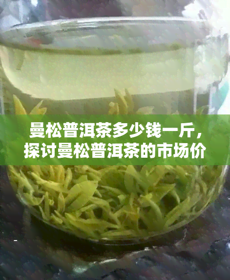 曼松普洱茶多少钱一斤，探讨曼松普洱茶的市场价格：一斤要多少钱？