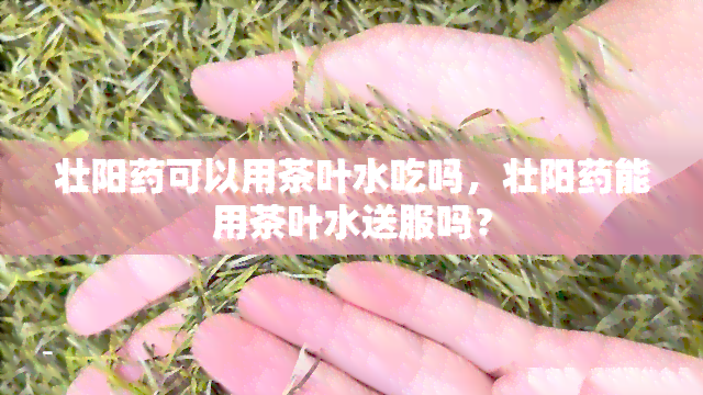 壮阳可以用茶叶水吃吗，壮阳能用茶叶水送服吗？