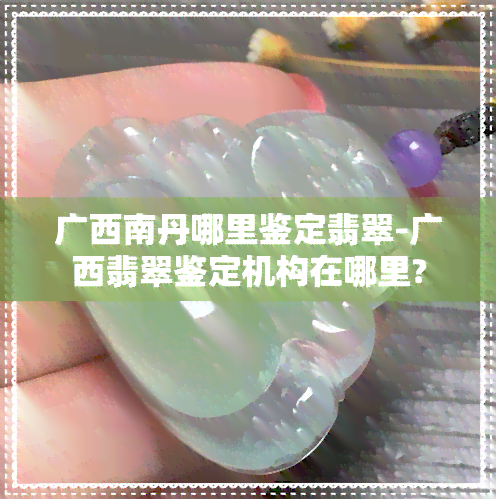 广西南丹哪里鉴定翡翠-广西翡翠鉴定机构在哪里?