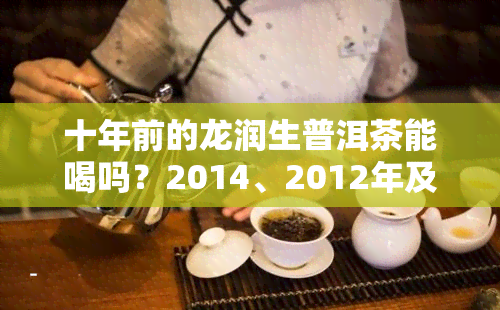 十年前的龙润生普洱茶能喝吗？2014、2012年及更早年份的价格与价值解析