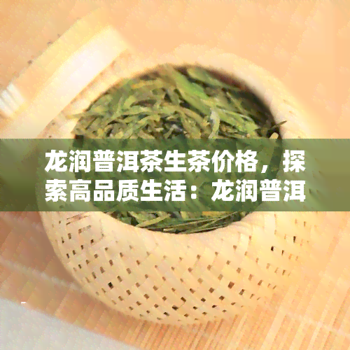 龙润普洱茶生茶价格，探索高品质生活：龙润普洱茶生茶价格全解析