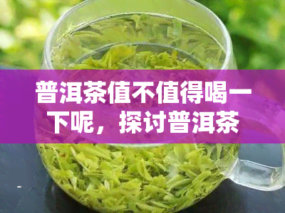 普洱茶值不值得喝一下呢，探讨普洱茶的口感与价值：值得尝试吗？