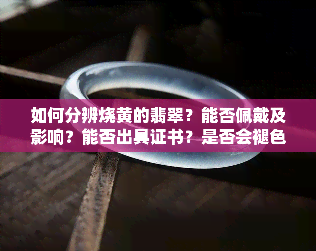 如何分辨烧黄的翡翠？能否佩戴及影响？能否出具证书？是否会褪色？附图片。