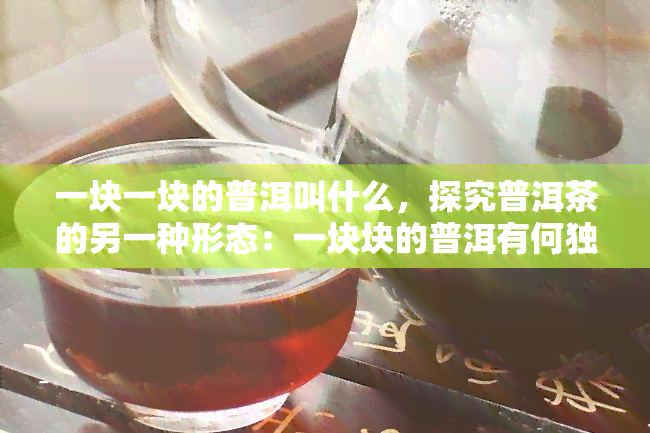 一块一块的普洱叫什么，探究普洱茶的另一种形态：一块块的普洱有何独特之处？