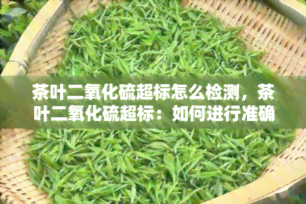 茶叶二氧化硫超标怎么检测，茶叶二氧化硫超标：如何进行准确的检测？