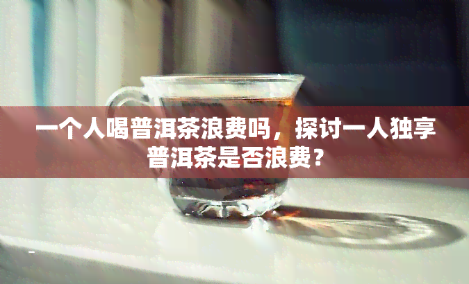 一个人喝普洱茶浪费吗，探讨一人独享普洱茶是否浪费？