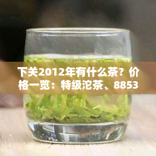 下关2012年有什么茶？价格一览：特级沱茶、8853、生茶等