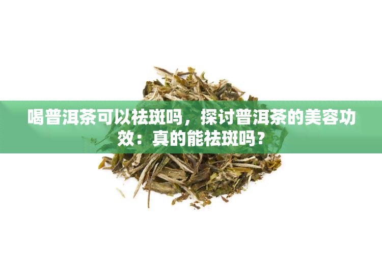 喝普洱茶可以祛斑吗，探讨普洱茶的美容功效：真的能祛斑吗？