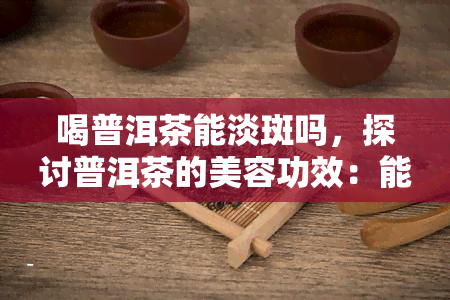 喝普洱茶能淡斑吗，探讨普洱茶的美容功效：能否淡斑？