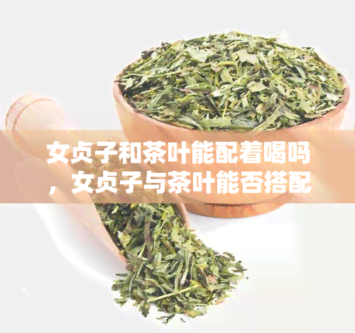 女贞子和茶叶能配着喝吗，女贞子与茶叶能否搭配饮用？探讨其健功效