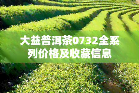 大益普洱茶0732全系列价格及收藏信息