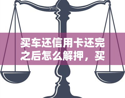 买车还信用卡还完之后怎么解押，买车还信用卡后，如何正确解押？