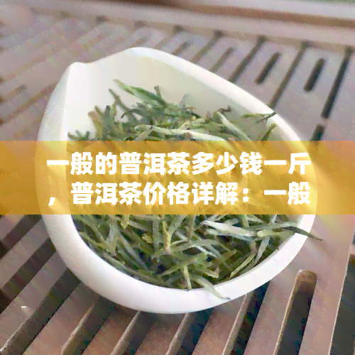 一般的普洱茶多少钱一斤，普洱茶价格详解：一般品质的普洱茶多少钱一斤？