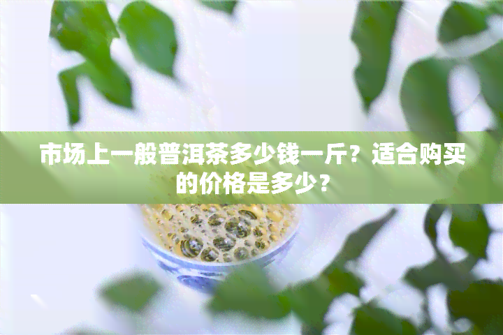 市场上一般普洱茶多少钱一斤？适合购买的价格是多少？