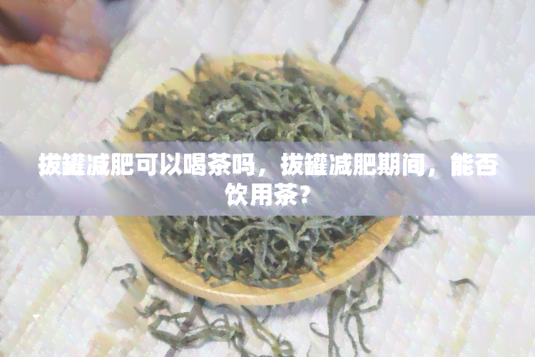 拔罐减肥可以喝茶吗，拔罐减肥期间，能否饮用茶？