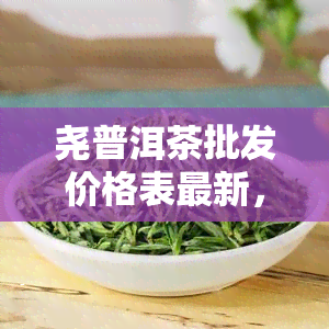 尧普洱茶批发价格表最新，【最新】尧普洱茶批发价格表一览