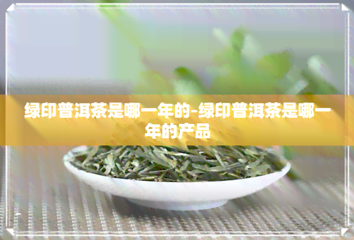 绿印普洱茶是哪一年的-绿印普洱茶是哪一年的产品