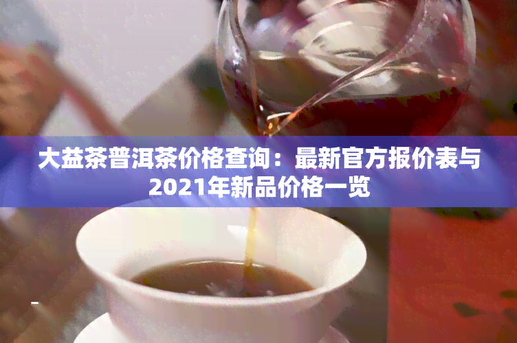 大益茶普洱茶价格查询：最新官方报价表与2021年新品价格一览