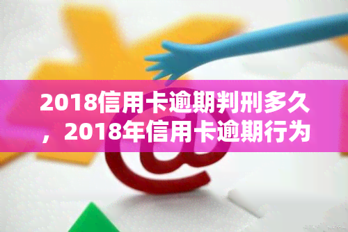 2018信用卡逾期判刑多久，2018年信用卡逾期行为将面临何种刑事处罚？