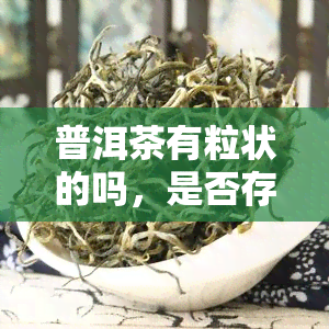 普洱茶有粒状的吗，是否存在粒状的普洱茶？探讨其特性和制作方法