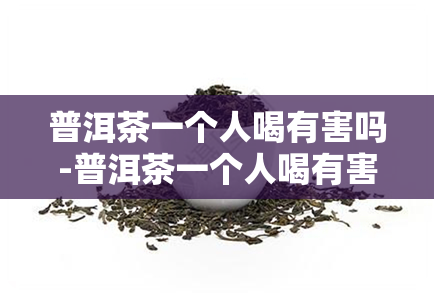 普洱茶一个人喝有害吗-普洱茶一个人喝有害吗知乎