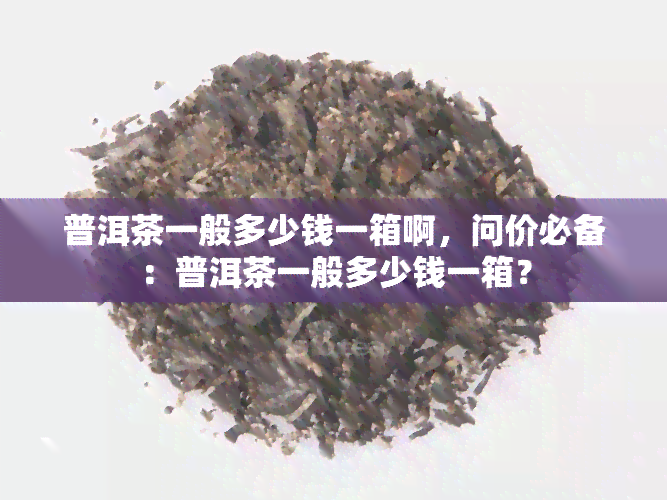 普洱茶一般多少钱一箱啊，问价必备：普洱茶一般多少钱一箱？