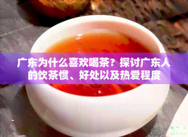 广东为什么喜欢喝茶？探讨广东人的饮茶惯、好处以及热爱程度