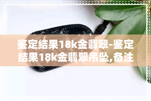 鉴定结果18k金翡翠-鉴定结果18k金翡翠吊坠,备注写A货