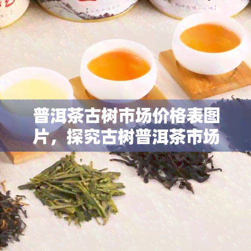 普洱茶古树市场价格表图片，探究古树普洱茶市场价格：最新行情及趋势分析！