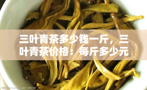 三叶青茶多少钱一斤，三叶青茶价格：每斤多少元？